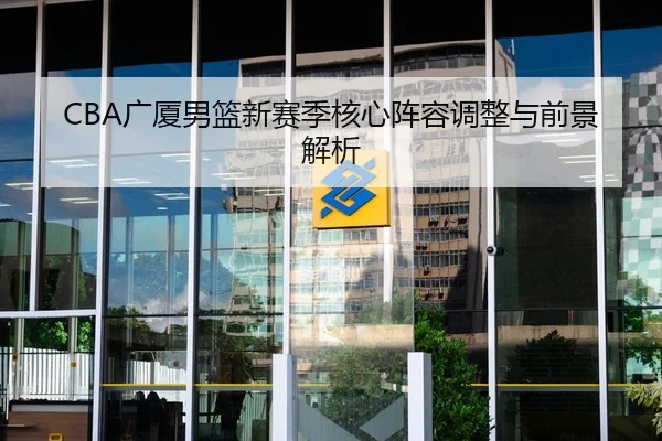CBA广厦男篮新赛季核心阵容调整与前景解析